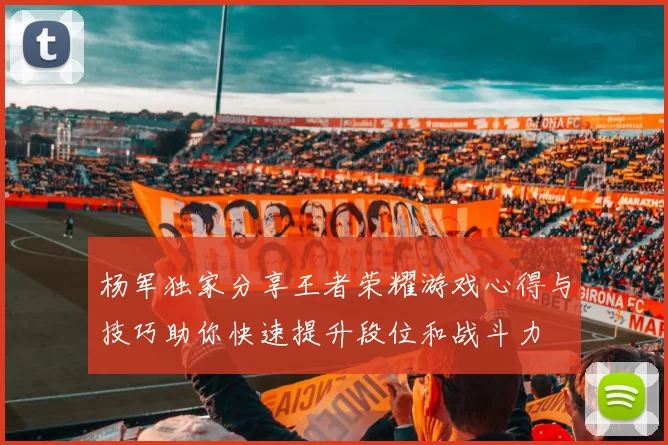 杨军独家分享王者荣耀游戏心得与技巧助你快速提升段位和战斗力
