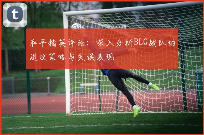和平精英评论：深入分析BLG战队的进攻策略与失误表现