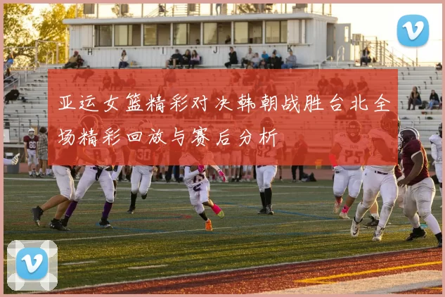 亚运女篮精彩对决韩朝战胜台北全场精彩回放与赛后分析