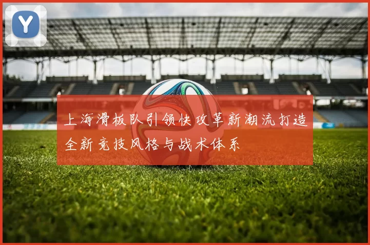 上海滑板队引领快攻革新潮流打造全新竞技风格与战术体系