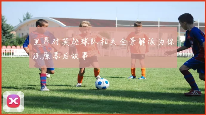 里昂对英超球队相关全景解读为你还原幕后故事
