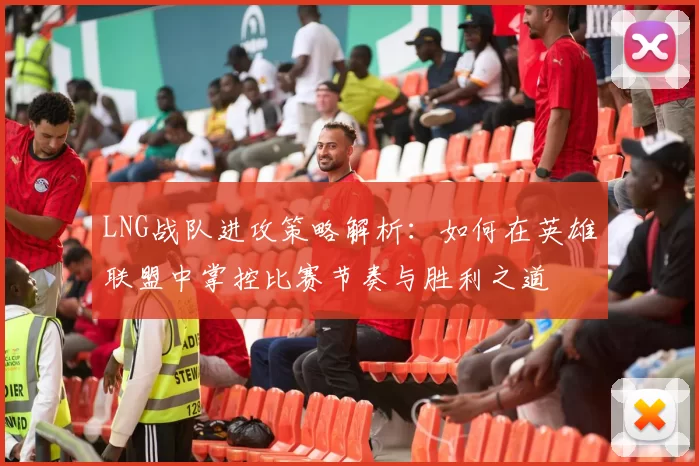 LNG战队进攻策略解析：如何在英雄联盟中掌控比赛节奏与胜利之道